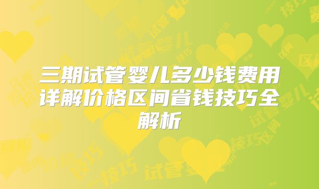 三期试管婴儿多少钱费用详解价格区间省钱技巧全解析