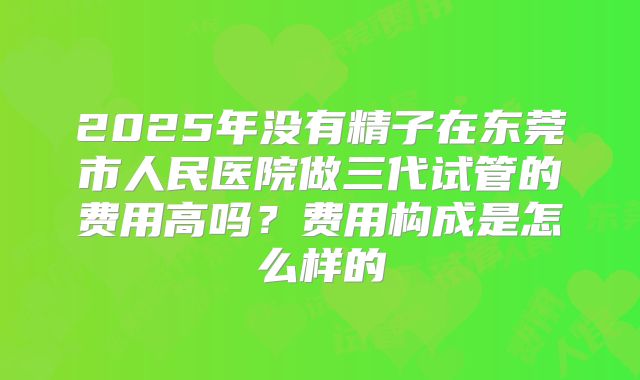 2025年没有精子在东莞市人民医院做三代试管的费用高吗?费用构成是怎么样的