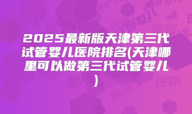 2025最新版天津第三代试管婴儿医院排名(天津哪里可以做第三代试管婴儿)