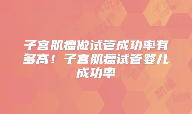 子宫肌瘤做试管成功率有多高!子宫肌瘤试管婴儿成功率