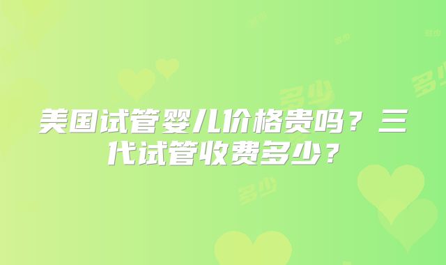 美国试管婴儿价格贵吗？三代试管收费多少？