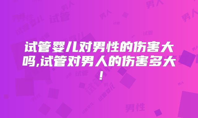 试管婴儿对男性的伤害大吗,试管对男人的伤害多大！
