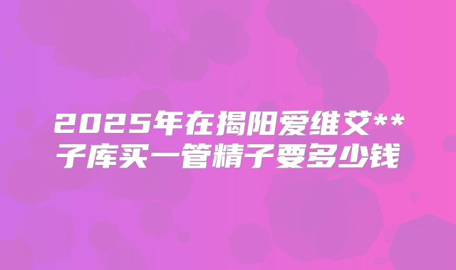 2025年在揭阳爱维艾**子库买一管精子要多少钱