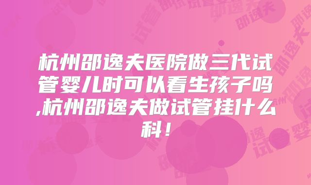 杭州邵逸夫医院做三代试管婴儿时可以看生孩子吗,杭州邵逸夫做试管挂什么科！