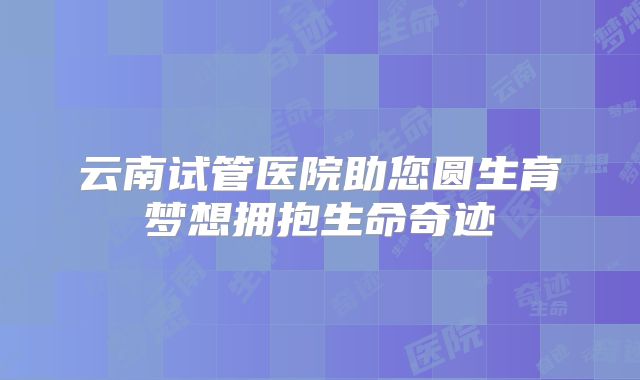 云南试管医院助您圆生育梦想拥抱生命奇迹