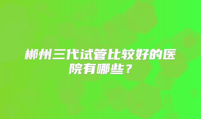 郴州三代试管比较好的医院有哪些？
