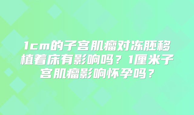 1cm的子宫肌瘤对冻胚移植着床有影响吗？1厘米子宫肌瘤影响怀孕吗？