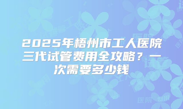 2025年梧州市工人医院三代试管费用全攻略？一次需要多少钱