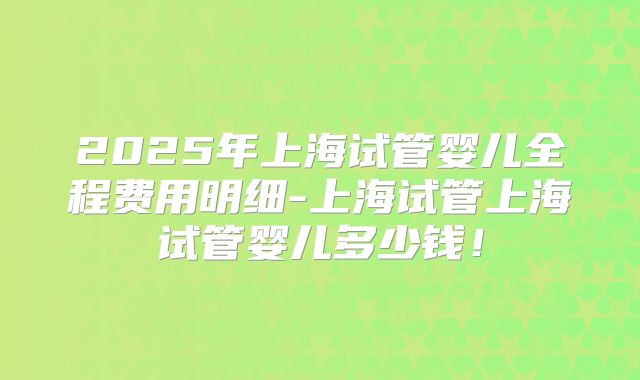 2025年上海试管婴儿全程费用明细-上海试管上海试管婴儿多少钱!