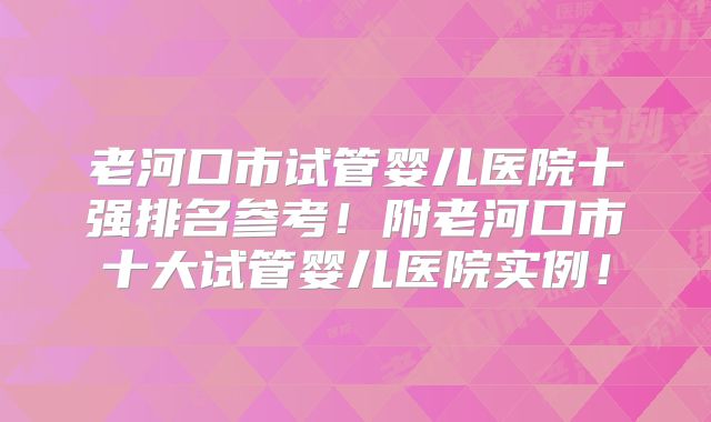 老河口市试管婴儿医院十强排名参考!附老河口市十大试管婴儿医院实例!