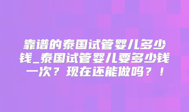 靠谱的泰国试管婴儿多少钱_泰国试管婴儿要多少钱一次？现在还能做吗？！