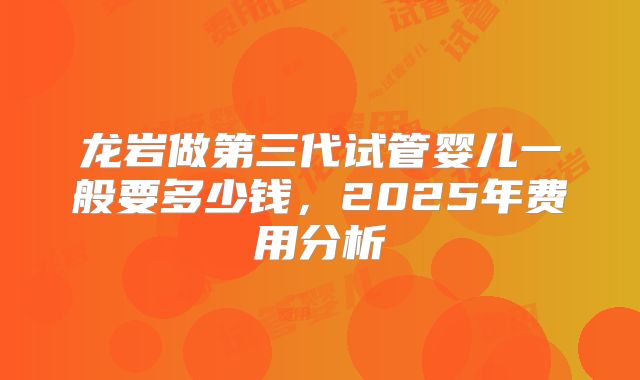 龙岩做第三代试管婴儿一般要多少钱，2025年费用分析