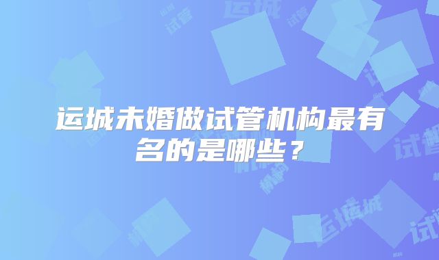 运城未婚做试管机构最有名的是哪些？