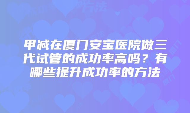 甲减在厦门安宝医院做三代试管的成功率高吗？有哪些提升成功率的方法