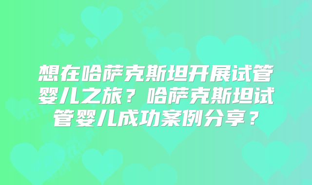 想在哈萨克斯坦开展试管婴儿之旅？哈萨克斯坦试管婴儿成功案例分享？