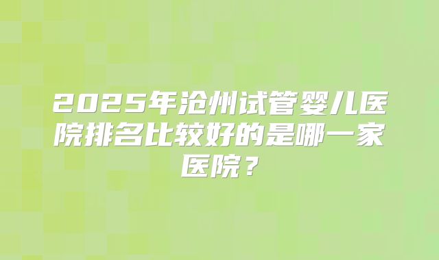 2025年沧州试管婴儿医院排名比较好的是哪一家医院？