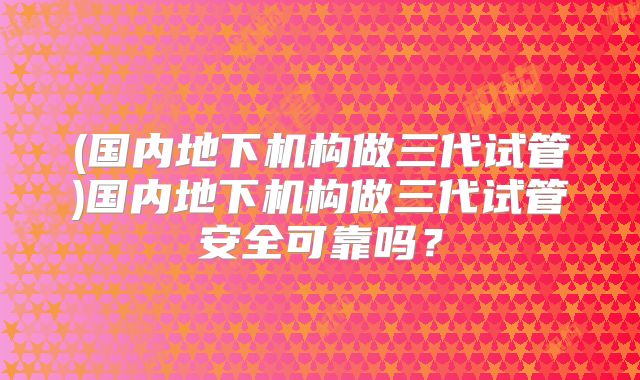 (国内地下机构做三代试管)国内地下机构做三代试管安全可靠吗？
