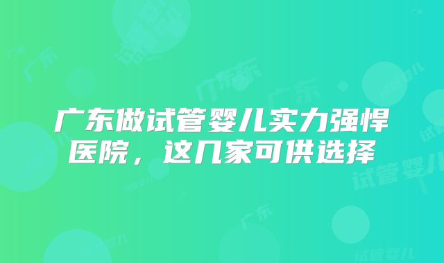 广东做试管婴儿实力强悍医院，这几家可供选择