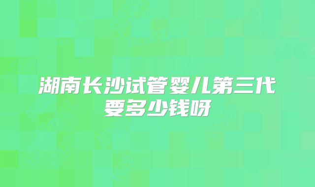湖南长沙试管婴儿第三代要多少钱呀