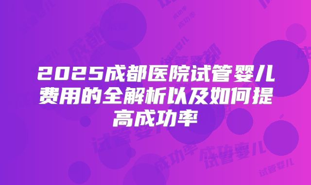 2025成都医院试管婴儿费用的全解析以及如何提高成功率