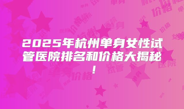 2025年杭州单身女性试管医院排名和价格大揭秘!