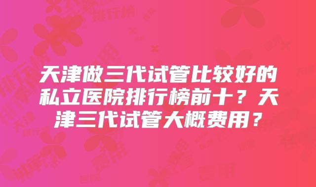天津做三代试管比较好的私立医院排行榜前十？天津三代试管大概费用？