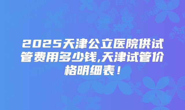 2025天津公立医院供试管费用多少钱,天津试管价格明细表!
