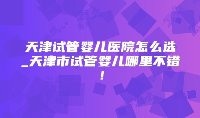 天津试管婴儿医院怎么选_天津市试管婴儿哪里不错！