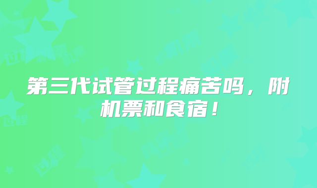 第三代试管过程痛苦吗,附机票和食宿!