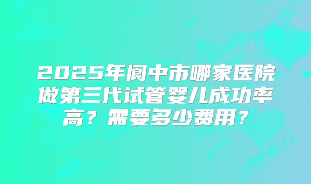 2025年阆中市哪家医院做第三代试管婴儿成功率高?需要多少费用?
