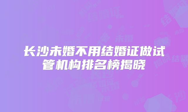 长沙未婚不用结婚证做试管机构排名榜揭晓