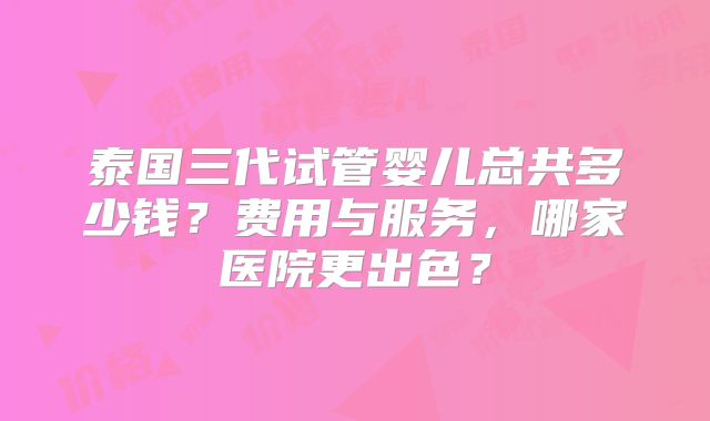 泰国三代试管婴儿总共多少钱？费用与服务，哪家医院更出色？