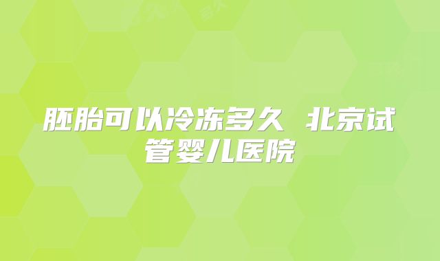胚胎可以冷冻多久 北京试管婴儿医院