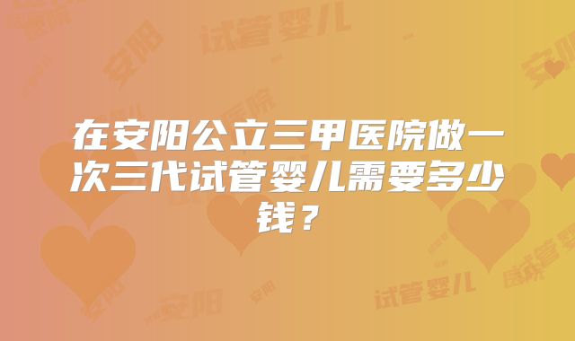 在安阳公立三甲医院做一次三代试管婴儿需要多少钱？