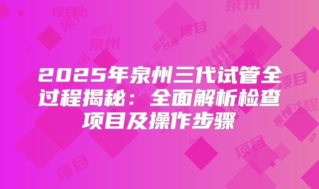2025年泉州三代试管全过程揭秘：全面解析检查项目及操作步骤