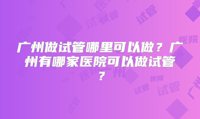 广州做试管哪里可以做？广州有哪家医院可以做试管？