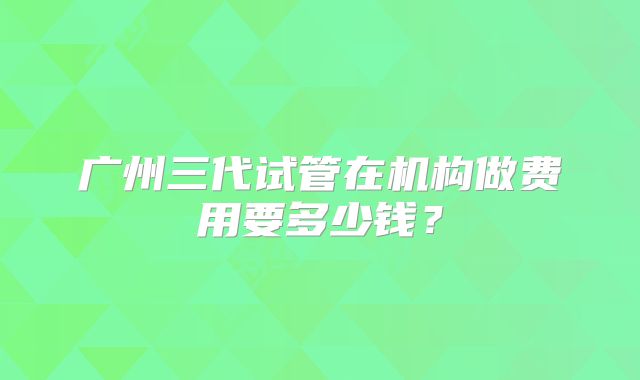 广州三代试管在机构做费用要多少钱？