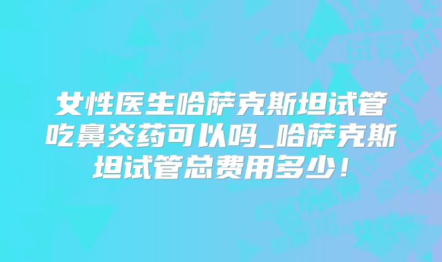 女性医生哈萨克斯坦试管吃鼻炎药可以吗_哈萨克斯坦试管总费用多少!