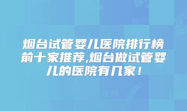 烟台试管婴儿医院排行榜前十家推荐,烟台做试管婴儿的医院有几家!