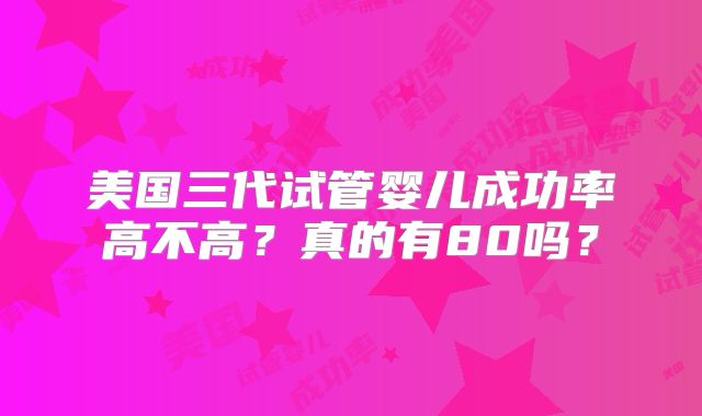 美国三代试管婴儿成功率高不高？真的有80吗？