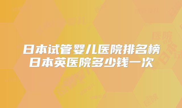 日本试管婴儿医院排名榜日本英医院多少钱一次