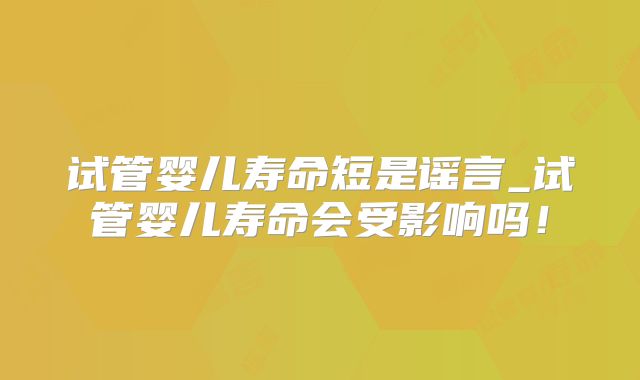 试管婴儿寿命短是谣言_试管婴儿寿命会受影响吗!
