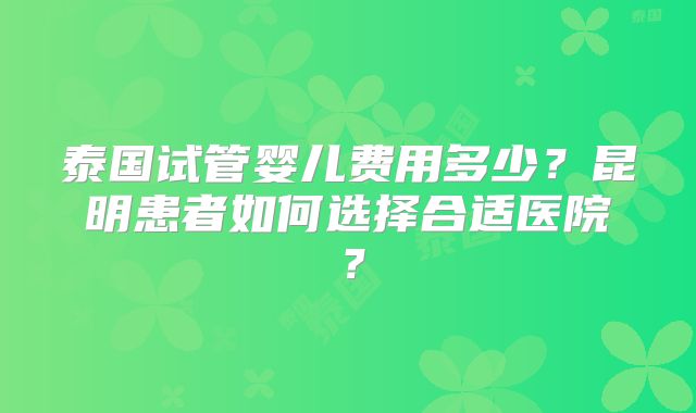 泰国试管婴儿费用多少?昆明患者如何选择合适医院?