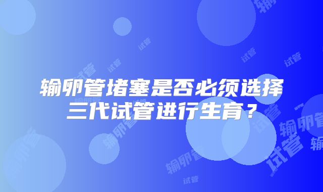 输卵管堵塞是否必须选择三代试管进行生育？