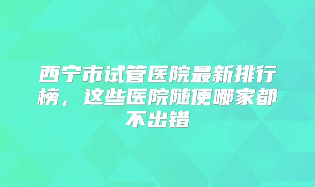 西宁市试管医院最新排行榜，这些医院随便哪家都不出错