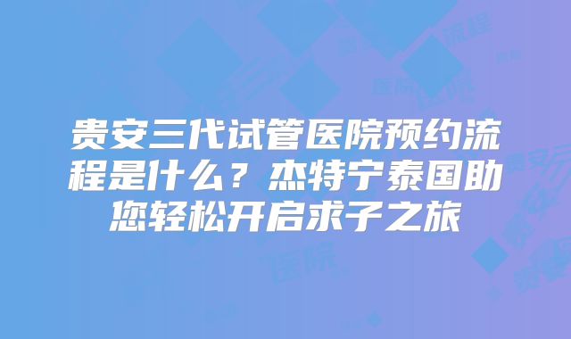 贵安三代试管医院预约流程是什么？杰特宁泰国助您轻松开启求子之旅