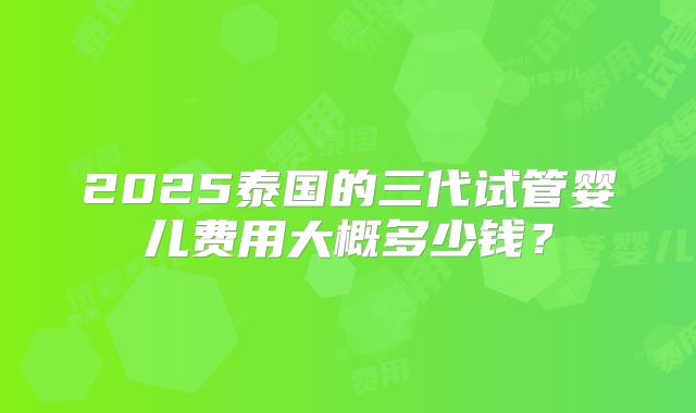 2025泰国的三代试管婴儿费用大概多少钱?
