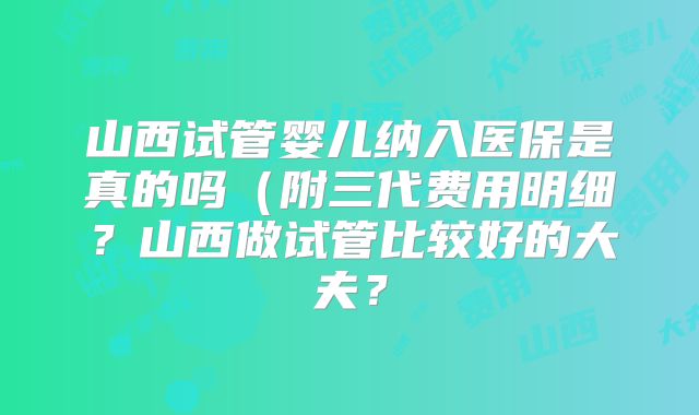 山西试管婴儿纳入医保是真的吗（附三代费用明细？山西做试管比较好的大夫？
