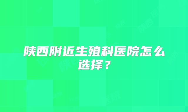 陕西附近生殖科医院怎么选择？