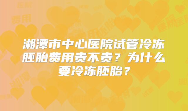 湘潭市中心医院试管冷冻胚胎费用贵不贵？为什么要冷冻胚胎？